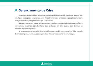 Gerenciamento de Crise
Uma crise não gerenciada tem impacto direto e negativo na vida do cliente. Mesmo que
em alguns casos possa ser prevista, seus desdobramentos e formas de exposição demandam
atuação imediata e planejada, ainda que a curto prazo.
Não somos videntes, mas acreditamos que o trabalho bem orientado, de troca e conﬁança
entre cliente e agência, contribui tanto para a atuação em crise quanto para diminuir os
possíveis impactos negativos.
Se uma crise surge, primeiro deve-se deﬁnir quem será o responsável por lidar com ela
dentro da empresa, reunir grupo de operação e elaborar e coordenar a comunicação.
 