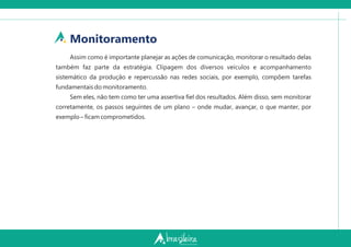 Monitoramento
Assim como é importante planejar as ações de comunicação, monitorar o resultado delas
também faz parte da estratégia. Clipagem dos diversos veículos e acompanhamento
sistemático da produção e repercussão nas redes sociais, por exemplo, compõem tarefas
fundamentais do monitoramento.
Sem eles, não tem como ter uma assertiva ﬁel dos resultados. Além disso, sem monitorar
corretamente, os passos seguintes de um plano – onde mudar, avançar, o que manter, por
exemplo – ﬁcam comprometidos.
 