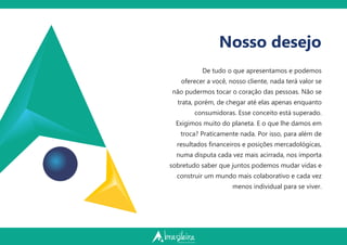 Nosso desejo
De tudo o que apresentamos e podemos
oferecer a você, nosso cliente, nada terá valor se
não pudermos tocar o coração das pessoas. Não se
trata, porém, de chegar até elas apenas enquanto
consumidoras. Esse conceito está superado.
Exigimos muito do planeta. E o que lhe damos em
troca? Praticamente nada. Por isso, para além de
resultados ﬁnanceiros e posições mercadológicas,
numa disputa cada vez mais acirrada, nos importa
sobretudo saber que juntos podemos mudar vidas e
construir um mundo mais colaborativo e cada vez
menos individual para se viver.
 
