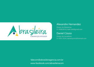 www.facebook.com/abrasileiracom
Daniel Cóssio
Diretor de Jornalismo
51 9791.3524 | danielcporto@hotmail.com
Alexandre Hernandez
Diretor de Marketing
51 9398.0410 | halls.mkt@gmail.com
falecom@abrasileiragencia.com.br
 