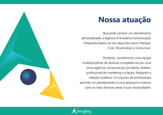Nossa atuação
Buscando sempre um atendimento
personalizado, a Agência À brasileira Comunicação
Integrada baseia-se nos seguintes eixos: Planejar,
Criar, Desenvolver e Comunicar.
Portanto, constituímos uma equipe
multidisciplinar de diversas competências em uma
única agência, composta por jornalista, redator,
proﬁssional de marketing e criação, fotógrafo e
relações públicas. O conjunto de proﬁssionais
permite um planejamento e uma assessoria criativas
para as mais diversas áreas e suas necessidades.
 