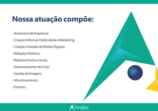 - Assessoria de Imprensa;
- Criação Editorial, Publicidade e Marketing;
- Criação e Gestão de Mídias Digitais;
- Relações Públicas;
- Relações Institucionais;
- Gerenciamento de Crise;
- Gestão de Imagem;
- Monitoramento;
- Eventos.
Nossa atuação compõe:
 