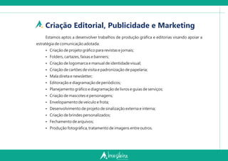 Criação Editorial, Publicidade e Marketing
Estamos aptos a desenvolver trabalhos de produção gráﬁca e editorias visando apoiar a
estratégia de comunicação adotada:
Ÿ Criação de projeto gráﬁco para revistas e jornais;
Ÿ Folders, cartazes, faixas e banners;
Ÿ Criação de logomarca e manual de identidade visual;
Ÿ Criação de cartões de visita e padronização de papelaria;
Ÿ Mala direta e newsletter;
Ÿ Editoração e diagramação de periódicos;
Ÿ Planejamento gráﬁco e diagramação de livros e guias de serviços;
Ÿ Criação de mascotes e personagens;
Ÿ Envelopamento de veículo e frota;
Ÿ Desenvolvimento de projeto de sinalização externa e interna;
Ÿ Criação de brindes personalizados;
Ÿ Fechamento de arquivos;
Ÿ Produção fotográﬁca, tratamento de imagens entre outros.
 