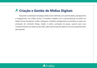 Criação e Gestão de Mídias Digitais
Buscando contemplar estratégia sólida e bem deﬁnida com autenticidade, planejamento
e engajamento nas mídias sociais, À brasileira trabalha com a personalização de perﬁs em
Redes Sociais (Facebook, Twitter, Instagram, LinkedIn), planejamento social diário na web com
produção de conteúdo (blogs, tweets e posts), produção de peças, suporte para seus
contatos/clientes nas redes sociais (SAC), além de emissão de relatórios com acompanhamento
permanente.
 