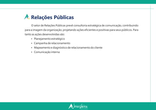 Relações Públicas
O setor de Relações Públicas prevê consultoria estratégica de comunicação, contribuindo
para a imagem da organização, projetando ações eﬁcientes e positivas para seus públicos. Para
tanto as ações desenvolvidas são:
Ÿ Planejamento estratégico
Ÿ Campanha de relacionamento
Ÿ Mapeamento e diagnóstico de relacionamento do cliente
Ÿ Comunicação interna
 