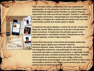 Para o formato revista, escolhemos criar uma sequência de
propagandas. As três primeiras, em formato 1/3 ocupam toda a
lateral direita da página, sendo inseridas em páginas impares
sequenciais. Em cada uma há uma situação "aventura", vivida por
um viajante aventureiro, representada por uma fotografia estilo
Polaroide e a imagem de a publicação da aventura em uma rede
social fictícia, porém sem revelar qual é a cidade.

A sequência das peças obedece o roteiro de um dia. Circuito das
Águas de manhã, Minas de Ouro ao meio dia e Estrada Real à
tarde e anoitecer. A função das três primeiras peças é criar
uma expectativa e curiosidade ao leitor. Visualizando as três
páginas seguidas, o leitor chega à peça final.

A peça final representa a mesa deste personagem explorador,
contendo alguns objetos que remetem à ideia de
aventura (bússola, mapa, miniatura de avião), acompanhados das
três fotografias anteriores, e da publicação na rede social,
insinuando que após as aventuras anteriores, o explorador já está
se preparando para a próxima aventura em Ouro Preto. Também
está presente um envelope e uma carta antiga, como uma
convocação feita ao personagem e que agora é feita ao leitor. Uma
convocação à aventura mais valiosa, uma aventura que, assim
como o ouro, se mede em quilates.
 