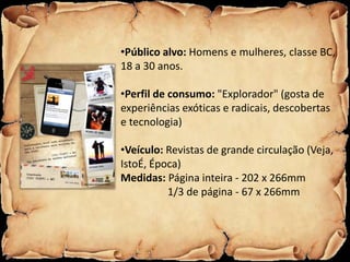 •Público alvo: Homens e mulheres, classe BC,
18 a 30 anos.

•Perfil de consumo: "Explorador" (gosta de
experiências exóticas e radicais, descobertas
e tecnologia)

•Veículo: Revistas de grande circulação (Veja,
IstoÉ, Época)
Medidas: Página inteira - 202 x 266mm
          1/3 de página - 67 x 266mm
 