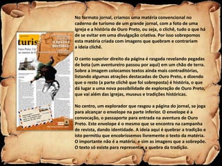 No formato jornal, criamos uma matéria convencional no
caderno de turismo de um grande jornal, com a foto de uma
igreja e a história de Ouro Preto, ou seja, o clichê, tudo o que há
de se evitar em uma divulgação criativa. Por isso sobrepomos
esta matéria criada com imagens que quebram e contrariam
a ideia clichê.

O canto superior direito da página é rasgada revelando pegadas
de bota (um aventureiro passou por aqui) em um chão de terra.
Sobre a imagem colocamos textos ainda mais contraditórias,
listando algumas atrações destacadas de Ouro Preto, e dizendo
que o resto (a parte clichê que foi sobreposta) é história, o que
dá lugar a uma nova possibilidade de exploração de Ouro Preto,
que vai além das igrejas, museus e tradições históricas.

No centro, um explorador que rasgou a página do jornal, se joga
para alcançar o envelope na parte inferior. O envelope é a
convocação, o passaporte para entrada na aventura de Ouro
Preto. Este envelope é o mesmo que se encontra na campanha
de revista, dando identidade. A ideia aqui é quebrar a tradição e
isto permitiu que encobríssemos livremente o texto da matéria.
O importante não é a matéria, e sim as imagens que a sobrepõe.
O texto só existe para representar a quebra da tradição.
 