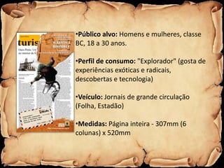 •Público alvo: Homens e mulheres, classe
BC, 18 a 30 anos.

•Perfil de consumo: "Explorador" (gosta de
experiências exóticas e radicais,
descobertas e tecnologia)

•Veículo: Jornais de grande circulação
(Folha, Estadão)

•Medidas: Página inteira - 307mm (6
colunas) x 520mm
 