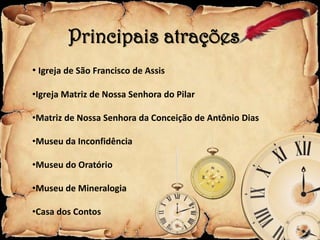 Principais atrações
• Igreja de São Francisco de Assis

•Igreja Matriz de Nossa Senhora do Pilar

•Matriz de Nossa Senhora da Conceição de Antônio Dias

•Museu da Inconfidência

•Museu do Oratório

•Museu de Mineralogia

•Casa dos Contos
 