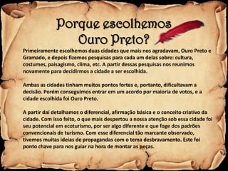 Porque escolhemos
                 Ouro Preto?
Primeiramente escolhemos duas cidades que mais nos agradavam, Ouro Preto e
Gramado, e depois fizemos pesquisas para cada um delas sobre: cultura,
costumes, paisagismo, clima, etc. A partir dessas pesquisas nos reunimos
novamente para decidirmos a cidade a ser escolhida.

Ambas as cidades tinham muitos pontos fortes e, portanto, dificultavam a
decisão. Porém conseguimos entrar em um acordo por maioria de votos, e a
cidade escolhida foi Ouro Preto.

A partir daí detalhamos o diferencial, afirmação básica e o conceito criativo da
cidade. Com isso feito, o que mais despertou a nossa atenção sob essa cidade foi
seu potencial em ecoturismo, por ser algo diferente e que foge dos padrões
convencionais de turismo. Com esse diferencial tão marcante observado,
tivemos muitas ideias de propagandas com o tema desbravamento. Este foi
ponto chave para nos guiar na hora de montar as peças.
 