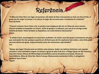 Referência
"A Mina do Chico Rei é um lugar sensacional, não deixe de fazer esse passeio se tiver em Ouro Preto. A
gruta nos faz viajar no tempo e se colocar no lugar dos escravos que a esculpiram.É o máximo!"
Érica de Paula

"Procure conhecer Ouro Preto a Pé, os pontos mais longíquos têm de ser feitos de carro mesmo.
Procure também se hospedar no Centro. Visite às Igrejas e os Museus, por que lá se carrega muita
história do Brasil. Visite Também as Repúblicas, há muita história interessante!"
Elaine

"A cidade é bem aconchegante um povo bem acolhedor. Ao visitar uma das Igrejas contratamos um guia
que você podia lhe dar qualquer quantia em dinheiro que ele lhe explicaria tudo sobre a obra feita pelos
escravos dentro da igreja. Impressionante como ele memorizou cada detalhe!"
Cris

"Nossa, que lugar! Passeio para no mínimo uma semana. Andar nas ladeiras históricas com aqueles
casarões é uma verdadeira viagem no tempo.a igreja do pilar é de tirar o fôlego! Igreja de São Francisco,
Casa dos Contos, Museu de Mineralogia (maravilhoso acervo de pedras preciosas), Museu da
Inconfidência, Mina de Chico Rei, Maria Fumaça. Restaurantes excelentes! Enfim, é obrigatório
conhecer Ouro Preto."
Vagner
 