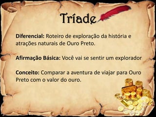 Tríade
Diferencial: Roteiro de exploração da história e
atrações naturais de Ouro Preto.

Afirmação Básica: Você vai se sentir um explorador

Conceito: Comparar a aventura de viajar para Ouro
Preto com o valor do ouro.
 