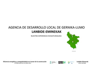 AGENCIA DE DESARROLLO LOCAL DE GERNIKA-LUMO
LANBIDE-EMINEKAK
NUESTRA EXPERIENCIA EN BUSTURIALDEA

Eficiencia energética y competitividad en el sector de la construcción
VITORIA-GASTEIZ 20 JUNIO 2012

Lanbide-Ekimenak
CRUZ LACOMA

 