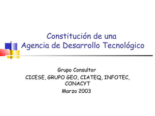 Constitución de una  Agencia de Desarrollo Tecnológico Grupo Consultor  CICESE, GRUPO GEO, CIATEQ, INFOTEC, CONACYT Marzo 2003   