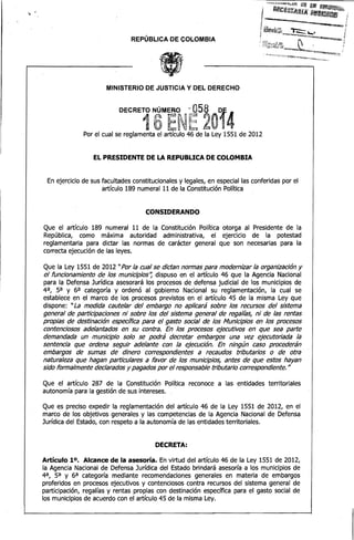 REPÚBLICA DE COLOMBIA 


MINISTERIO DE JUSTICIA Y DEL DERECHO

e·

DECRETO N.ÚMERO

.l4
e·. 2"' o
·

-

058

t",
".
T"'
1 tPU artículo 46' ' 'de ",,' Ley 1551 de 2012
Por el cual se reglamenta el
la
.

6·

~

~~

~

.

EL PRESIDENTE DE LA REPUBUCA DE COLOMBIA
En ejercicio de sus facultades constitucionales y legales, en especial las conferidas por el
artículo 189 numeral 11 de la Constitución Política

CONSIDERANDO
Que el artículo 189 numeral 11 de la Constitución Política otorga al Presidente de la
República, como máxima autoridad administrativa, el ejercicio de la potestad
reglamentaria para dictar las normas de carácter general que son necesarias para la
correcta ejecución de las leyes.
Que la Ley 1551 de 2012 "Por la cual se dictan normas para modernizar la organización y
el funcionamiento de los municipios'~ dispuso en el artículo 46 que la Agencia Nacional
para la Defensa Jurídica asesorará los procesos de defensa judicial de los municipios de
4 a, 5a y 6a categoría y ordenó al gobierno Nacional su reglamentación, la cual se
establece en el marco de los procesos previstos en el artículo 45 de la misma Ley que
dispone: "La medida cautelar del embargo no aplicará sobre los recursos del sistema
general de participaciones ni sobre los del sistema general de regalías, ni de las rentas
propias de destinación espec/fica para el gasto social de .los Municipios en los procesos
contenciosos adelantados en su contra. En los procesos ejecutivos en que sea parte
demandada un municipio solo se podrá decretar embargos una vez ejecutoriada la
sentencia que ordena seguir adelante con la ejecución. En ningún caso procederán
embargos de sumas de dinero correspondientes a recaudos tributarios o de otra·
naturaleza que hagan particulares a favor de los municipios, antes de que estos hayan
sido formalmente declarados y pagados por el responsable tributario correspondiente. "
Que el artículo 287 de la Constitución Política reconoce a las entidades territoriales
autonomía para la gestión de sus intereses.
Que es preciso expedir la reglamentación del artículo 46 de la Ley 1551 de 2012, en el
marco de los objetivos generales y las competencias de la Agencia Nacional de Defensa
Jurídica del Estado, con respeto a la autonomía de las entidades territoriales.

DECRETA:
Artículo 10. Alcance de la asesoría. En virtud del artículo 46 de la Ley 1551 de 2012,
la Agencia Nacional de Defensa Jurídica del Estado brindará asesoría a los municipios de
4a, 5a y 6a categoría mediante recomendaciones generales en materia de embargos
proferidos en procesos ejecutivos y contenciosos contra recursos del sistema general de
participación, regalías y rentas propias con destinación específica para el gasto social. de
los municipios de acuerdo con el artículo 45 de la misma Ley.

 