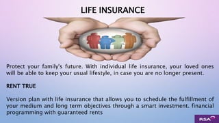 LIFE INSURANCE
Protect your family's future. With individual life insurance, your loved ones
will be able to keep your usual lifestyle, in case you are no longer present.
RENT TRUE
Version plan with life insurance that allows you to schedule the fulfillment of
your medium and long term objectives through a smart investment. financial
programming with guaranteed rents
 