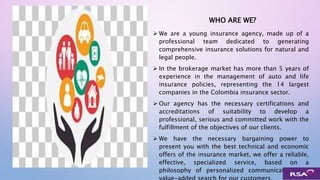 WHO ARE WE?
 We are a young insurance agency, made up of a
professional team dedicated to generating
comprehensive insurance solutions for natural and
legal people.
 In the brokerage market has more than 5 years of
experience in the management of auto and life
insurance policies, representing the 14 largest
companies in the Colombia insurance sector.
 Our agency has the necessary certifications and
accreditations of suitability to develop a
professional, serious and committed work with the
fulfillment of the objectives of our clients.
 We have the necessary bargaining power to
present you with the best technical and economic
offers of the insurance market, we offer a reliable,
effective, specialized service, based on a
philosophy of personalized communication and
 