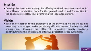 Visión
 Develop the insurance activity, by offering optimal insurance services in
the different modalities, both for the general market and for entities in
the cooperative sector, thus promoting the insurance culture.
Missión
 With an orientation to the experience of the service, it will be the leading
company in its target market providing efficient means of safety and risk
management through the offer of innovative quality products,
contributing to the efficient and effective protection of its customers.
 