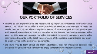 OUR PORTFOLIO OF SERVICES
• Thanks to our experience we are recognized by important companies in the insurance
sector. this allows us to offer a wide portfolio of services that manage to meet the
needs that each of our clients require in terms of insurance policies and provide you
with several alternatives so that you can choose the insurer that best guarantees offer
you, in this way we manage to offer important insurance packages which offer
interesting discounts in the total value of each of the policies, guaranteeing our door-
to-door service in the delivery of documents.
• We invite you to learn about the many advantages that risk insurance agencies has
designed for you and your company to enjoy comprehensive insurance advice.
 