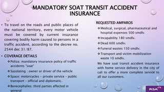 MANDATORY SOAT TRANSIT ACCIDENT
INSURANCE
• To travel on the roads and public places of
the national territory, every motor vehicle
must be covered by current insurance
covering bodily harm caused to persons in a
traffic accident, according to the decree no.
2544 dec 31/87.
• COVERAGE DETAILS
Poliza: mandatory insurance policy of traffic
accidents "soat“
Sasolating : owner or driver of the vehicle
Space: motorcycles - private service – public
transport – official and diplomatic.
Benecephalies: third parties affected in
general
REQUESTED AMPAROS
Medical, surgical, pharmaceutical and
hospital expenses 500 smdlv.
Incapability 180 smdlv.
Dead 600 smdlv.
Funeral wastes 150 smdlv.
Transport and victim mobilization
waste 10 smdlv.
We have soat transit accident insurance
with home service delivery in the city of
cali to offer a more complete service to
all our customers.
 