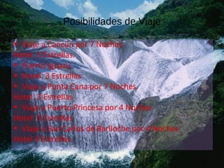 Posibilidades de Viaje
• Viaje a Cancún por 7 Noches
Hotel: 3 Estrellas.
• Puerto Iguazú.
• Hotel: 3 Estrellas
• Viaje a Punta Cana por 7 Noches
Hotel: 3 Estrellas
• Viaje a Puerto Princesa por 4 Noches
Hotel: 3 Estrellas
• Viaje a San Carlos de Bariloche por 4 Noches
Hotel 4 Estrellas.
 