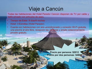 Viaje a Cancún
• Tiempo de Estar: 9 días/8 noches
• Hotel: 3 Estrellas (Hotel Parador)
• Cuenta con habitaciones con aire acondicionado y conexión Wi-Fi gratuita,
una piscina al aire libre, recepción las 24 horas y amplio estacionamiento
privado gratuito.
Todas las habitaciones del Hotel Parador Cancún disponen de TV por cable y
baño privado con artículos de aseo.
Precio por persona: $2012
Precio por dos personas: $4834
 