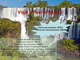 Viaje a Puerto Iguazú
Tiempo de estar: 2 noches
Precio por persona: $2012
Precio por dos personas: $4834
Hotel: 3 Estrellas (Hotel El Descanso Iguazú)
Confortables cabañas de 3 ambientes, dormitorio matrimonial,
cuarto para niños o invitados, living, cocina y baño. Equipadas
con heladera, cocina con horno, vajilla completa, baño con
agua caliente-fría, sommier matrimonial, TV por Cable, Wi-Fi.
Blanquería completa.
Precio por persona: $2012
Precio por dos personas: $4834
 