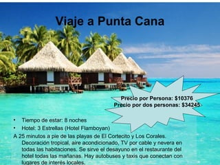 Viaje a Punta Cana
• Tiempo de estar: 8 noches
• Hotel: 3 Estrellas (Hotel Flamboyan)
A 25 minutos a pie de las playas de El Cortecito y Los Corales.
Decoración tropical, aire acondicionado, TV por cable y nevera en
todas las habitaciones. Se sirve el desayuno en el restaurante del
hotel todas las mañanas. Hay autobuses y taxis que conectan con
lugares de interés locales.
Precio por Persona: $10376
Precio por dos personas: $34245
 