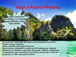 Viaje a Puerto Princesa
Es una de las 7 maravillas del mundo y fue declarada así en el 2011.
Tiempo de estar: 4 noches.
Hotel: 3 estrellas (The Legend Palawan)
Este hotel esta climatizado y cuenta con 103 habitaciones. Además
dispone de un vestíbulo, caja fuerte, wi-fi gratis, cafetería, restaurantes
e instalaciones para conferencias. Este hotel esta ubicado a 1Km. del
Aeropuerto y a 5Km. del puerto marítimo.
Viaje para 3 personas
(dos adultos y un menor)
cuesta $599 por noche
Total: $2396
 