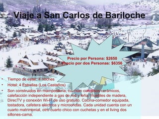 Viaje a San Carlos de Bariloche
• Tiempo de estar: 4 noches
• Hotel: 4 Estrellas (Los Castaños)
• Son construidos en mampostería, cuentan con pisos cerámicos,
calefacción independiente a gas de red y leña, muebles de madera,
DirecTV y conexión Wi-Fi de uso gratuito. Cocina-comedor equipada,
tostadora, cafetera eléctrica y microondas. Cada unidad cuenta con un
cuarto matrimonial, otro cuarto chico con cuchetas y en el living dos
sillones-cama.
Precio por Persona: $2650
Precio por dos Personas: $6356
 