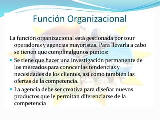 Función Organizacional
La función organizacional está gestionada por tour
operadores y agencias mayoristas. Para llevarla a cabo
se tienen que cumplir algunos puntos:
 Se tiene que hacer una investigación permanente de
los mercados para conocer las tendencias y
necesidades de los clientes, así como también las
ofertas de la competencia.
 La agencia debe ser creativa para diseñar nuevos
productos que le permitan diferenciarse de la
competencia
 