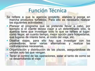Función Técnica
Se refiere a que la agencia proyecte, elabore y ponga en
marcha productos turísticos. Para ello es necesario realizar
las siguientes actividades:
 Planear el programa que se pretende llevar a cabo, por
ejemplo si el cliente desea viajar a un determinado sitio, la
agencia tiene que investigar todo lo que se refiere al lugar:
como llegar, en cuanto tiempo, mejor opción para hospedarse,
que lugares de interés tiene, el costo del viaje, etc.
 Diseñar viajes, para ello hay que investigar con los
proveedores, tener varias alternativas y realizar las
contrataciones necesarias.
 Organización y distribución de las plazas, asegurándose de
vender solo las que vengan.
 Tener el control de las operaciones, estar al tanto de como se
va desarrollando el viaje
 