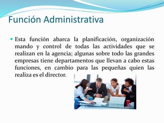 Función Administrativa
 Esta función abarca la planificación, organización
mando y control de todas las actividades que se
realizan en la agencia; algunas sobre todo las grandes
empresas tiene departamentos que llevan a cabo estas
funciones, en cambio para las pequeñas quien las
realiza es el director.
 