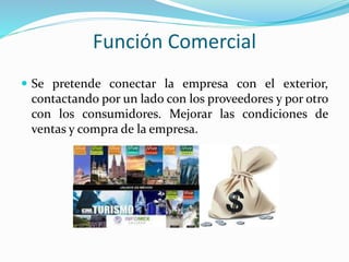 Función Comercial
 Se pretende conectar la empresa con el exterior,
contactando por un lado con los proveedores y por otro
con los consumidores. Mejorar las condiciones de
ventas y compra de la empresa.
 