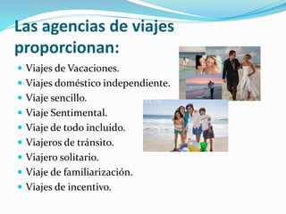 Las agencias de viajes
proporcionan:
 Viajes de Vacaciones.
 Viajes doméstico independiente.
 Viaje sencillo.
 Viaje Sentimental.
 Viaje de todo incluido.
 Viajeros de tránsito.
 Viajero solitario.
 Viaje de familiarización.
 Viajes de incentivo.
 