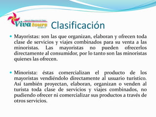 Clasificación
 Mayoristas: son las que organizan, elaboran y ofrecen toda
clase de servicios y viajes combinados para su venta a las
minoristas. Las mayoristas no pueden ofrecerlos
directamente al consumidor, por lo tanto son las minoristas
quienes las ofrecen.
 Minorista: éstas comercializan el producto de los
mayoristas vendiéndolo directamente al usuario turístico.
Así también proyectan, elaboran, organizan o venden al
turista toda clase de servicios y viajes combinados, no
pudiendo ofrecer ni comercializar sus productos a través de
otros servicios.
 