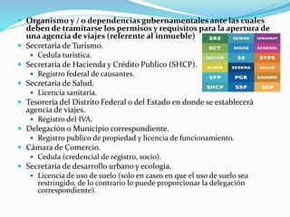  Organismo y / o dependencias gubernamentales ante las cuales
deben de tramitarse los permisos y requisitos para la apertura de
una agencia de viajes (referente al inmueble)
 Secretaria de Turismo.
 Cedula turística.
 Secretaria de Hacienda y Crédito Publico (SHCP).
 Registro federal de causantes.
 Secretaria de Salud.
 Licencia sanitaria.
 Tesorería del Distrito Federal o del Estado en donde se establecerá
agencia de viajes.
 Registro del IVA.
 Delegación o Municipio correspondiente.
 Registro publico de propiedad y licencia de funcionamiento.
 Cámara de Comercio.
 Cedula (credencial de registro, socio).
 Secretaria de desarrollo urbano y ecología.
 Licencia de uso de suelo (solo en casos en que el uso de suelo sea
restringido, de lo contrario lo puede proporcionar la delegación
correspondiente).
 