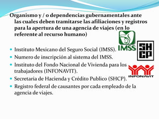 Organismo y / o dependencias gubernamentales ante
las cuales deben tramitarse las afiliaciones y registros
para la apertura de una agencia de viajes (en lo
referente al recurso humano)
 Instituto Mexicano del Seguro Social (IMSS).
 Numero de inscripción al sistema del IMSS.
 Instituto del Fondo Nacional de Vivienda para los
trabajadores (INFONAVIT).
 Secretaria de Hacienda y Crédito Publico (SHCP).
 Registro federal de causantes por cada empleado de la
agencia de viajes.
 