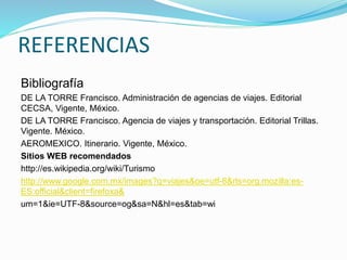REFERENCIAS
Bibliografía
DE LA TORRE Francisco. Administración de agencias de viajes. Editorial
CECSA, Vigente, México.
DE LA TORRE Francisco. Agencia de viajes y transportación. Editorial Trillas.
Vigente. México.
AEROMEXICO. Itinerario. Vigente, México.
Sitios WEB recomendados
http://es.wikipedia.org/wiki/Turismo
http://www.google.com.mx/images?q=viajes&oe=utf-8&rls=org.mozilla:es-
ES:official&client=firefoxa&
um=1&ie=UTF-8&source=og&sa=N&hl=es&tab=wi
 