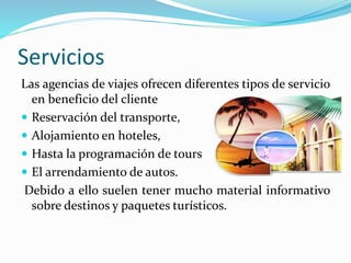 Servicios
Las agencias de viajes ofrecen diferentes tipos de servicio
en beneficio del cliente
 Reservación del transporte,
 Alojamiento en hoteles,
 Hasta la programación de tours
 El arrendamiento de autos.
Debido a ello suelen tener mucho material informativo
sobre destinos y paquetes turísticos.
 