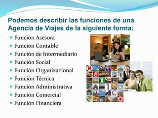 Podemos describir las funciones de una
Agencia de Viajes de la siguiente forma:
 Función Asesora
 Función Contable
 Función de Intermediario
 Función Social
 Función Organizacional
 Función Técnica
 Función Administrativa
 Función Comercial
 Función Financiera
 