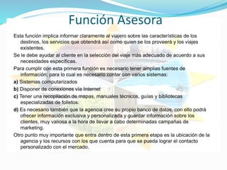 Función Asesora
Esta función implica informar claramente al viajero sobre las características de los
destinos, los servicios que obtendrá así como quien se los proveerá y los viajes
existentes.
Se le debe ayudar al cliente en la selección del viaje más adecuado de acuerdo a sus
necesidades específicas.
Para cumplir con esta primera función es necesario tener amplias fuentes de
información; para lo cual es necesario contar con varios sistemas:
a) Sistemas computarizados
b) Disponer de conexiones vía Internet
c) Tener una recopilación de mapas, manuales técnicos, guías y bibliotecas
especializadas de folletos.
d) Es necesario también que la agencia cree su propio banco de datos, con ello podrá
ofrecer información exclusiva y personalizada y guardar información sobre los
clientes, muy valiosa a la hora de llevar a cabo determinadas campañas de
marketing.
Otro punto muy importante que entra dentro de esta primera etapa es la ubicación de la
agencia y los recursos con los que cuenta para que se pueda lograr el contacto
personalizado con el mercado.
 