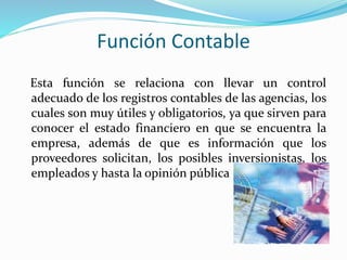 Función Contable
Esta función se relaciona con llevar un control
adecuado de los registros contables de las agencias, los
cuales son muy útiles y obligatorios, ya que sirven para
conocer el estado financiero en que se encuentra la
empresa, además de que es información que los
proveedores solicitan, los posibles inversionistas, los
empleados y hasta la opinión pública
 
