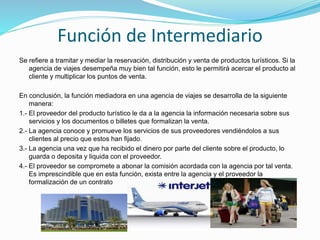 Función de Intermediario
Se refiere a tramitar y mediar la reservación, distribución y venta de productos turísticos. Si la
agencia de viajes desempeña muy bien tal función, esto le permitirá acercar el producto al
cliente y multiplicar los puntos de venta.
En conclusión, la función mediadora en una agencia de viajes se desarrolla de la siguiente
manera:
1.- El proveedor del producto turístico le da a la agencia la información necesaria sobre sus
servicios y los documentos o billetes que formalizan la venta.
2.- La agencia conoce y promueve los servicios de sus proveedores vendiéndolos a sus
clientes al precio que estos han fijado.
3.- La agencia una vez que ha recibido el dinero por parte del cliente sobre el producto, lo
guarda o deposita y liquida con el proveedor.
4.- El proveedor se compromete a abonar la comisión acordada con la agencia por tal venta.
Es imprescindible que en esta función, exista entre la agencia y el proveedor la
formalización de un contrato
 