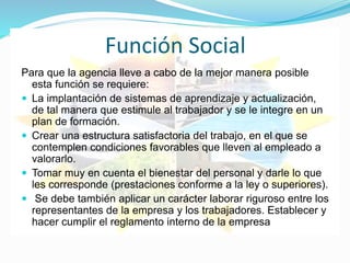 Función Social
Para que la agencia lleve a cabo de la mejor manera posible
esta función se requiere:
 La implantación de sistemas de aprendizaje y actualización,
de tal manera que estimule al trabajador y se le integre en un
plan de formación.
 Crear una estructura satisfactoria del trabajo, en el que se
contemplen condiciones favorables que lleven al empleado a
valorarlo.
 Tomar muy en cuenta el bienestar del personal y darle lo que
les corresponde (prestaciones conforme a la ley o superiores).
 Se debe también aplicar un carácter laborar riguroso entre los
representantes de la empresa y los trabajadores. Establecer y
hacer cumplir el reglamento interno de la empresa
 