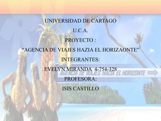 UNIVERSIDAD DE CARTAGO
                U.C.A.
              PROYECTO :
“AGENCIA DE VIAJES HAZIA EL HORIZAONTE”
             INTEGRANTES:
       EVELYN MIRANDA 4-754-328
              PROFESORA:
             ISIS CASTILLO
 