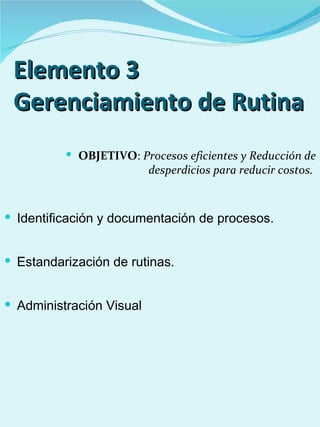 Elemento 3
 Gerenciamiento de Rutina
           OBJETIVO: Procesos eficientes y Reducción de
                          desperdicios para reducir costos.



 Identificación y documentación de procesos.


 Estandarización de rutinas.


 Administración Visual
 