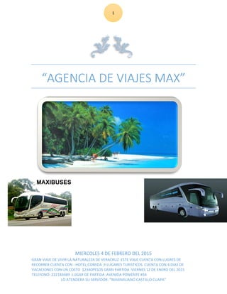 1
“AGENCIA DE VIAJES MAX”
MIERCOLES 4 DE FEBRERO DEL 2015
GRAN VIAJE DE VIVIR LA NATURALEZA DE VERACRUZ ESTE VIAJE CUENTA CON LUGRES DE
RECORRER CUENTA CON : HOTEL;COMIDA ;Y LUGARES TURISTICOS CUENTA CON 4 DIAS DE
VACACIONES CON UN COSTO $2340PESOS GRAN PARTIDA :VIERNES 12 DE ENERO DEL 2015
TELEFONO: 222183489 :LUGAR DE PARTIDA :AVENIDA PONIENTE #34
LO ATENDERA SU SERVIDOR :”MAXIMILIANO CASTILLO CUAPA”
 