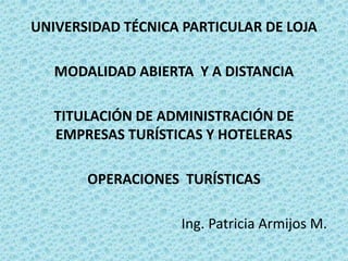UNIVERSIDAD TÉCNICA PARTICULAR DE LOJA
MODALIDAD ABIERTA Y A DISTANCIA
TITULACIÓN DE ADMINISTRACIÓN DE
EMPRESAS TURÍSTICAS Y HOTELERAS
OPERACIONES TURÍSTICAS
Ing. Patricia Armijos M.
 